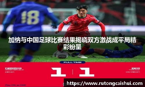 加纳与中国足球比赛结果揭晓双方激战成平局精彩纷呈