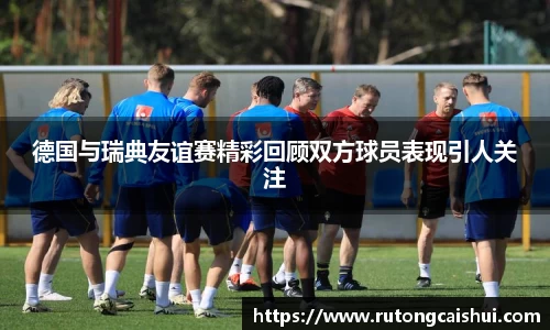 德国与瑞典友谊赛精彩回顾双方球员表现引人关注